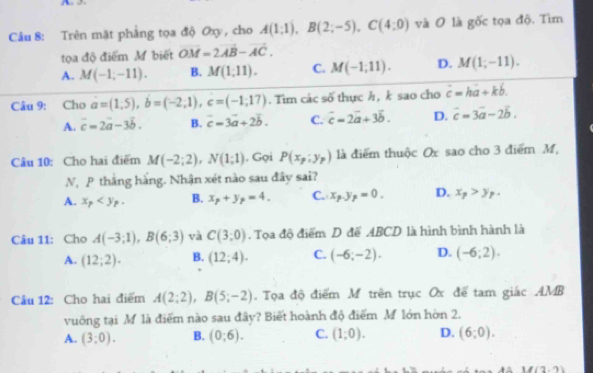 A 
Câu 8: Trên mặt phẳng tọa độ Oxy , cho A(1;1),B(2;-5),C(4;0) và O là gốc tọa độ. Tìm
tọa độ điểm M biết vector OM=2vector AB-vector AC.
A. M(-1;-11). B. M(1,11). C. M(-1;11). D. M(1;-11).
Câu 9: Cho a=(1,5),b=(-2;1),c=(-1;17). Tìm các số thực h, k sao cho dot c=hdot a+kdot b.
A. vector c=2vector a-3vector b. B. c=3vector a+2vector b. C. vector c=2vector a+3vector b. D. vector c=3vector a-2vector b.
Câu 10: Cho hai điểm M(-2;2),N(1;1). Gọi P(x_p;y_p) là điểm thuộc Ox sao cho 3 điểm M,
N, P thắng hằng. Nhận xét nào sau đây sai?
A. x_p B. x_p+y_p=4. C. x_p.y_p=0. D. x_p>y_p.
Câu 11: Cho A(-3;1),B(6;3) và C(3,0). Tọa độ điểm D để ABCD là hình bình hành là
A. (12;2). B. (12;4). C. (-6;-2). D. (-6;2).
Câu 12: Cho hai điểm A(2;2),B(5;-2). Tọa độ điểm M trên trục Ox để tam giác AMB
vuông tại M là điểm nào sau đây? Biết hoành độ điểm M lớn hòn 2.
A. (3;0). B. (0,6). C. (1;0). D. (6;0).
1(3,7)