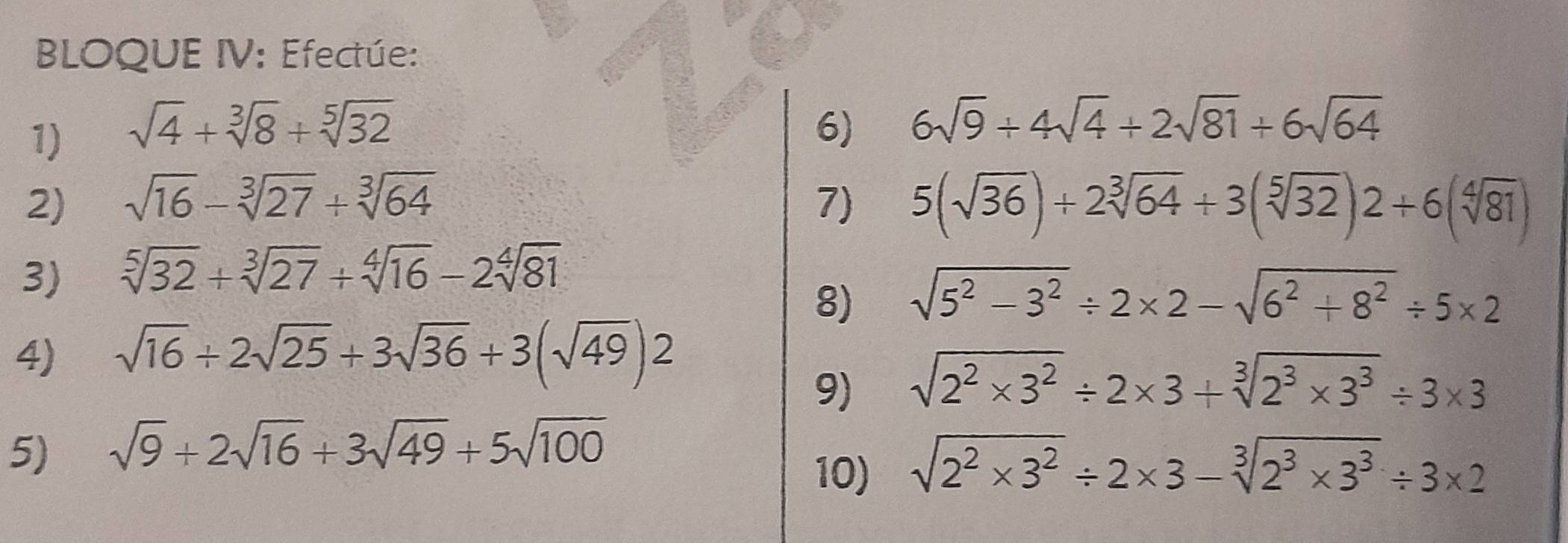 BLOQUE IV: Efectúe: 
1) sqrt(4)+sqrt[3](8)+sqrt[5](32) 6) 6sqrt(9)+4sqrt(4)+2sqrt(81)+6sqrt(64)
2) sqrt(16)-sqrt[3](27)+sqrt[3](64) 7) 5(sqrt(36))+2sqrt[3](64)+3(sqrt[5](32))2+6(sqrt[4](81))
3) sqrt[5](32)+sqrt[3](27)+sqrt[4](16)-2sqrt[4](81)
8) sqrt(5^2-3^2)/ 2* 2-sqrt(6^2+8^2)/ 5* 2
4) sqrt(16)+2sqrt(25)+3sqrt(36)+3(sqrt(49))2
9) sqrt(2^2* 3^2)/ 2* 3+sqrt[3](2^3* 3^3)/ 3* 3
5) sqrt(9)+2sqrt(16)+3sqrt(49)+5sqrt(100)
10) sqrt(2^2* 3^2)/ 2* 3-sqrt[3](2^3* 3^3)/ 3* 2