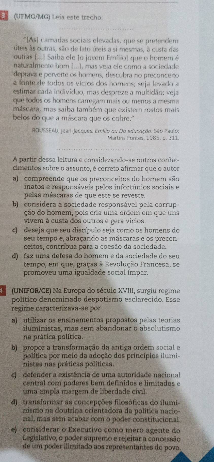 (UFMG/MG) Leia este trecho:
“As camadas sociais elevadas, que se pretendem
úteis às outras, são de fato úteis a si mesmas, à custa das
outras ...] Saiba ele [o jovem Emílio] que o homem é
naturalmente bom [...], mas veja ele como a sociedade
deprava e perverte os homens, descubra no preconceito
a fonte de todos os vícios dos homens; seja levado a
estimar cada indivíduo, mas despreze a multidão; veja
que todos os homens carregam mais ou menos a mesma
máscara, mas saiba também que existem rostos mais
belos do que a máscara que os cobre."
ROUSSEAU, Jean-Jacques. Emílio ou Do educação. São Paulo:
Martins Fontes, 1985. p. 311.
A partir dessa leitura e considerando-se outros conhe-
cimentos sobre o assunto, é correto afirmar que o autor
a) compreende que os preconceitos do homem são
inatos e responsáveis pelos infortúnios sociais e
pelas máscaras de que este se reveste.
b) considera a sociedade responsável pela corrup-
ção do homem, pois cria uma ordem em que uns
vivem à custa dos outros e gera vícios.
c) deseja que seu discípulo seja como os homens do
seu tempo e, abraçando as máscaras e os precon-
ceitos, contribua para a coesão da sociedade.
d) faz uma defesa do homem e da sociedade do seu
tempo, em que, graças à Revolução Francesa, se
promoveu uma igualdade social ímpar.
(UNIFOR/CE) Na Europa do século XVIII, surgiu regime
político denominado despotismo esclarecido. Esse
regime caracterizava-se por
a) utilizar os ensinamentos propostos pelas teorias
íluministas, mas sem abandonar o absolutismo
na prática política.
b) propor a transformação da antiga ordem social e
política por meio da adoção dos princípios ilumi-
nistas nas práticas políticas.
c) defender a existência de uma autoridade nacional
central com poderes bem definidos e limitados e
uma ampla margem de liberdade civil.
d) transformar as concepções filosóficas do ilumi-
nismo na doutrina orientadora da política nacio-
nal, mas sem acabar com o poder constitucional.
e) considerar o Executívo como mero agente do
Legislativo, o poder supremo e rejeitar a concessão
de um poder ilimitado aos representantes do povo.