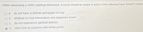 When assessing a child's spiritual dimension, a nurse should be aware of which of the following basic tenets? Childre
a. do not have a definite perception of God
b attribute to God tremendous and expansive power
c. do not experience spiritual distress
d. view God as a person with divine power