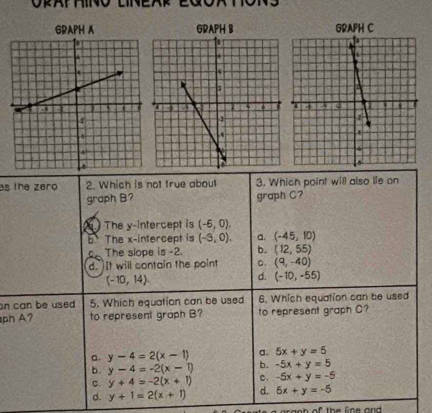 GRAPH A GRAPH B GRAPH C
as the zero 2. Which is not true about 3. Which point will also lie on
graph B? graph C?
. The y-intercept is (-6,0).
b. The x-intercept is (-3,0). a. (-45,10)
b.
C_ The slope is -2. (12,55)
d. It will contain the point C. (9,-40)
(-10,14).
d. (-10,-55)
on can be used 5. Which equation can be used 6. Which equation can be used
ph A? to represent graph B? to represent graph C?
a. y-4=2(x-1)
a. 5x+y=6
b. y-4=-2(x-1)
b. -5x+y=5
C. y+4=-2(x+1)
c. -5x+y=-5
d. y+1=2(x+1)
d. 6x+y=-5