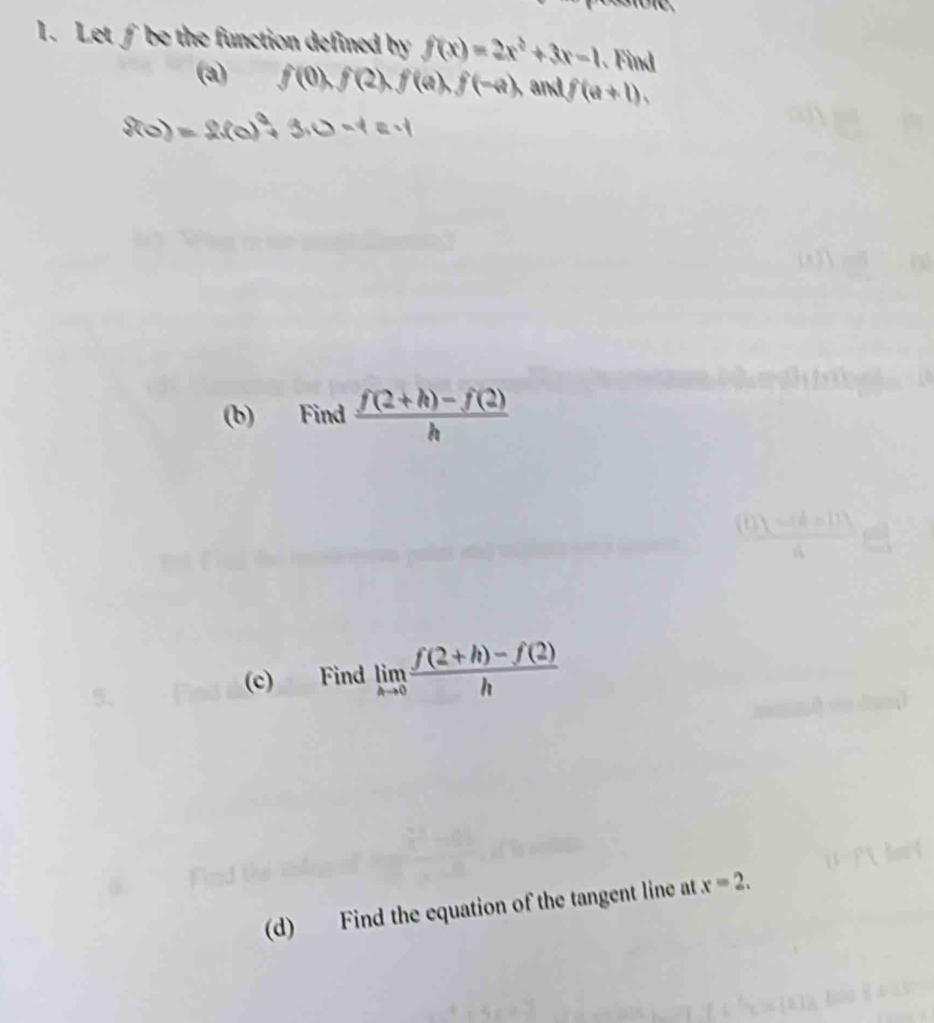 Let ∫ be the function defined by f(x)=2x^2+3x-1. Find 
(a) f(0), f(2), f(a), f(-a), and f(a+1). 
(b) Find  (f(2+h)-f(2))/h 
(c) Find limlimits _hto 0 (f(2+h)-f(2))/h 
(d) Find the equation of the tangent line at x=2.