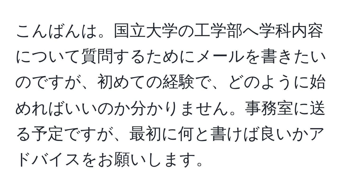 こんばんは。国立大学の工学部へ学科内容について質問するためにメールを書きたいのですが、初めての経験で、どのように始めればいいのか分かりません。事務室に送る予定ですが、最初に何と書けば良いかアドバイスをお願いします。