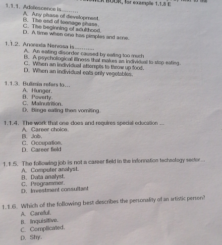 WER BOOR, for example 1.1.8 E
1.1.1. Adolescence is._
A. Any phase of development.
B. The end of teenage phase.
C. The beginning of adulthood.
D. A time when one has pimples and acne.
1.1.2. Anorexia Nervosa is_
A. An eating disorder caused by eating too much
B. A psychological illness that makes an individual to stop eating.
C. When an individual attempts to throw up food.
D. When an individual eats only vegetables.
1.1.3. Bulimia refers to...
A. Hunger.
B. Poverty.
C. MaInutrition.
D. Binge eating then vomiting.
1.1.4. The work that one does and requires special education ...
A. Career choice.
B. Job.
C. Occupation.
D. Career field
1.1.5. The following job is not a career field in the information technology sector..
A. Computer analyst.
B. Data analyst.
C. Programmer.
D. Investment consultant
1.1.6. Which of the following best describes the personality of an artistic person?
A. Careful.
B. Inquisitive.
C. Complicated.
D. Shy.