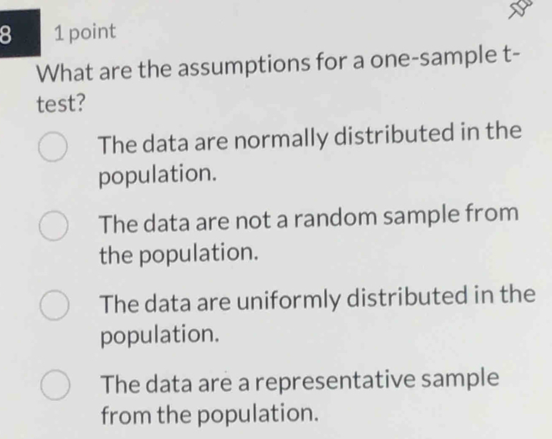 8 1 point
What are the assumptions for a one-sample t-
test?
The data are normally distributed in the
population.
The data are not a random sample from
the population.
The data are uniformly distributed in the
population.
The data are a representative sample
from the population.