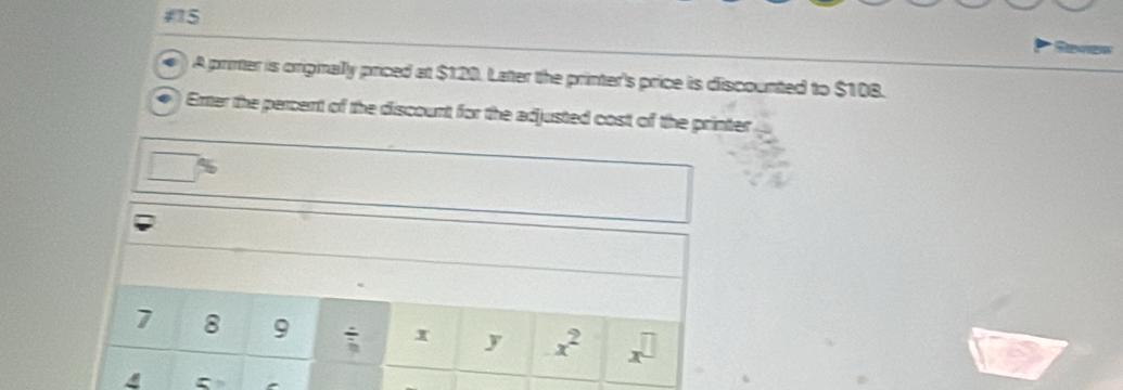 #5 
A printer is ongmally priced at $120. Later the printer's price is discounted to $108. 
Enter the percent of the discount for the adjusted cost of the printer
7 8 9 frac 3 x y x^2 x^(□)
4