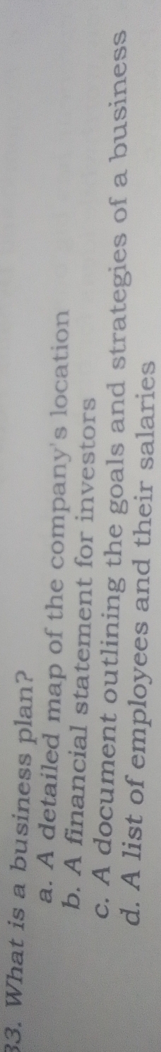 What is a business plan?
a. A detailed map of the company's location
b. A financial statement for investors
c. A document outlining the goals and strategies of a business
d. A list of employees and their salaries