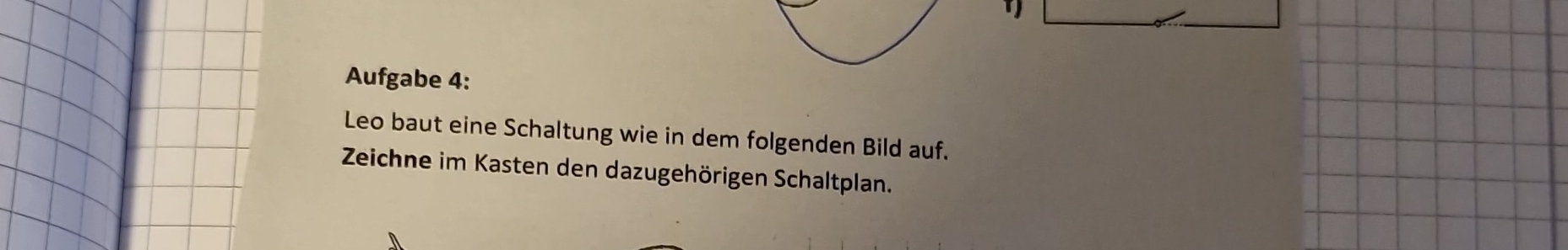 Aufgabe 4: 
Leo baut eine Schaltung wie in dem folgenden Bild auf. 
Zeichne im Kasten den dazugehörigen Schaltplan.