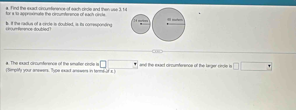 Find the exact circumference of each circle and then use 3.14
for π to approximate the circumference of each circle. 

b. If the radius of a circle is doubled, is its corresponding 
circumference doubled? 
a. The exact circumference of the smaller circle is and the exact circumference of the larger circle is 
(Simplify your answers. Type exact answers in terms of π.)