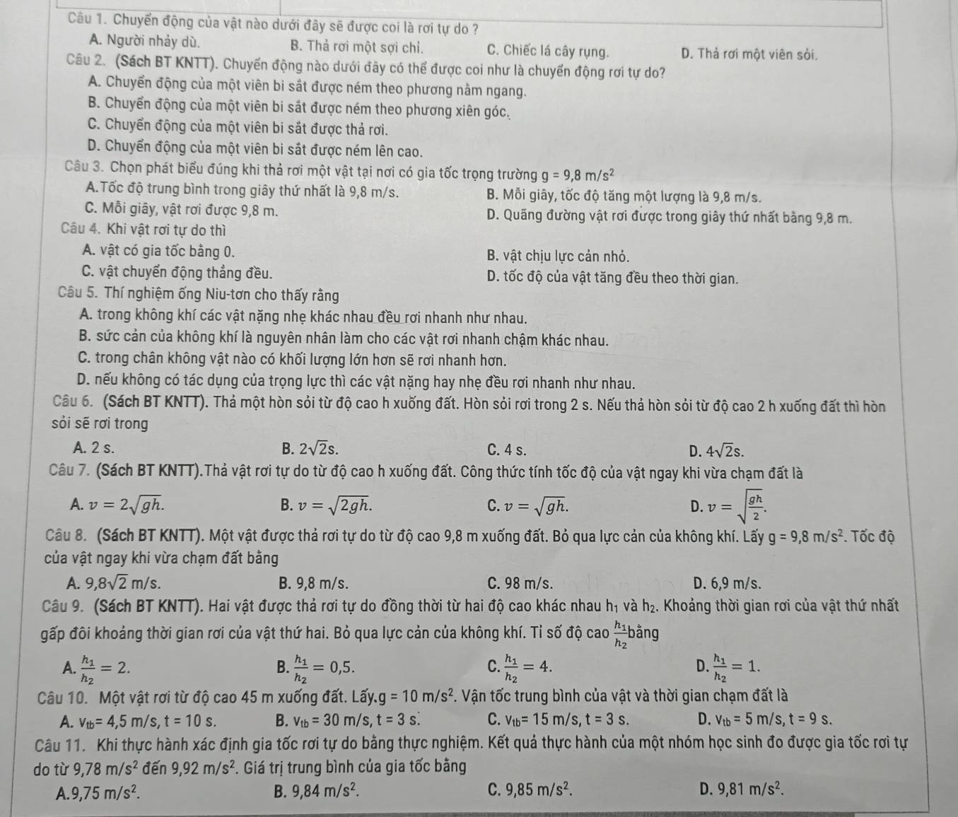 Chuyển động của vật nào dưới đây sẽ được coi là rơi tự do ?
A. Người nhảy dù. B. Thả rơi một sợi chỉ. C. Chiếc lá cây rụng. D. Thả rơi một viên sỏi.
Câu 2. (Sách BT KNTT). Chuyển động nào dưới đây có thể được coi như là chuyển động rơi tự do?
A. Chuyển động của một viên bi sắt được ném theo phương nằm ngang.
B. Chuyển động của một viên bi sắt được ném theo phương xiên góc.
C. Chuyển động của một viên bi sắt được thả rơi.
D. Chuyển động của một viên bi sắt được ném lên cao.
Câu 3. Chọn phát biểu đúng khi thả rơi một vật tại nơi có gia tốc trọng trường g=9,8m/s^2
A.Tốc độ trung bình trong giây thứ nhất là 9,8 m/s. B. Mỗi giây, tốc độ tăng một lượng là 9,8 m/s.
C. Mỗi giây, vật rơi được 9,8 m. D. Quãng đường vật rơi được trong giây thứ nhất bằng 9,8 m.
Câu 4. Khi vật rơi tự do thì
A. vật có gia tốc bằng 0. B. vật chịu lực cản nhỏ.
C. vật chuyển động thẳng đều. D. tốc độ của vật tăng đều theo thời gian.
Câu 5. Thí nghiệm ống Niu-tơn cho thấy rằng
A. trong không khí các vật nặng nhẹ khác nhau đều rơi nhanh như nhau.
B. sức cản của không khí là nguyên nhân làm cho các vật rơi nhanh chậm khác nhau.
C. trong chân không vật nào có khối lượng lớn hơn sẽ rơi nhanh hơn.
D. nếu không có tác dụng của trọng lực thì các vật nặng hay nhẹ đều rơi nhanh như nhau.
Câu 6. (Sách BT KNTT). Thả một hòn sỏi từ độ cao h xuống đất. Hòn sỏi rơi trong 2 s. Nếu thả hòn sỏi từ độ cao 2 h xuống đất thì hòn
sỏi sẽ rơi trong
A. 2 s. B. 2sqrt(2)s. C. 4 s. D. 4sqrt(2)s.
Câu 7. (Sách BT KNTT).Thả vật rơi tự do từ độ cao h xuống đất. Công thức tính tốc độ của vật ngay khi vừa chạm đất là
A. v=2sqrt(gh). B. v=sqrt(2gh). C. v=sqrt(gh). D. v=sqrt(frac gh)2.
Câu 8. (Sách BT KNTT). Một vật được thả rơi tự do từ độ cao 9,8 m xuống đất. Bỏ qua lực cản của không khí. Lấy g=9,8m/s^2. Tốc độ
của vật ngay khi vừa chạm đất bằng
A. 9,8sqrt(2)m/s. B. 9,8 m/s. C. 98 m/s. D. 6,9 m/s.
Câu 9. (Sách BT KNTT). Hai vật được thả rơi tự do đồng thời từ hai độ cao khác nhau h_1 và h_2.. Khoảng thời gian rơi của vật thứ nhất
gấp đôi khoảng thời gian rơi của vật thứ hai. Bỏ qua lực cản của không khí. Tỉ số độ cao frac h_1h_2| bằng Ju
B.
A. frac h_1h_2=2. frac h_1h_2=0,5. frac h_1h_2=4. frac h_1h_2=1.
C.
D.
Câu 10. Một vật rơi từ độ cao 45 m xuống đất. Lấy. g=10m/s^2 *. Vận tốc trung bình của vật và thời gian chạm đất là
A. v_tb=4,5m/s,t=10s. B. v_tb=30m/s,t=3s: C. v_tb=15m/s,t=3s. D. V_tb=5m/s,t=9s.
Câu 11. Khi thực hành xác định gia tốc rơi tự do bằng thực nghiệm. Kết quả thực hành của một nhóm học sinh đo được gia tốc rơi tự
do từ 9,78m/s^2 đến 9,92m/s^2 F. Giá trị trung bình của gia tốc bằng
A. 9,75m/s^2. B. 9,84m/s^2. C. 9,85m/s^2. D. 9,81m/s^2.