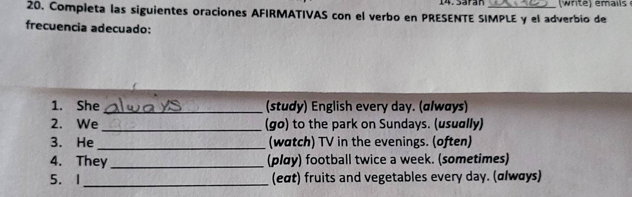 Sarán 
20. Completa las siguientes oraciones AFIRMATIVAS con el verbo en PRESENTE SIMPLE y el adverbio de 
frecuencia adecuado: 
1. She _(study) English every day. (ɑlwøys) 
2. We_ (go) to the park on Sundays. (usually) 
3. He _(watch) TV in the evenings. (often) 
4. They _(play) football twice a week. (sometimes) 
5. 1_ (eαt) fruits and vegetables every day. (α/wαys)