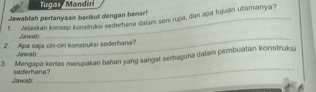 Tugas Mandiri 
Jawablah pertanyaan berikut dengan benar! 
1. Jelaskan konsep konstruksi sederhana dalam seni rupa, dan apa tujuan utamanya? 
Jawab: 
2. Apa saja ciri-ciri konstruksi sederhana? 
Jawab: 
_ 
_ 
3. Mengapa kertas merupakan bahan yang sangat serbaguna dalam pembuatan konstruksi 
sederhana? 
Jawab: