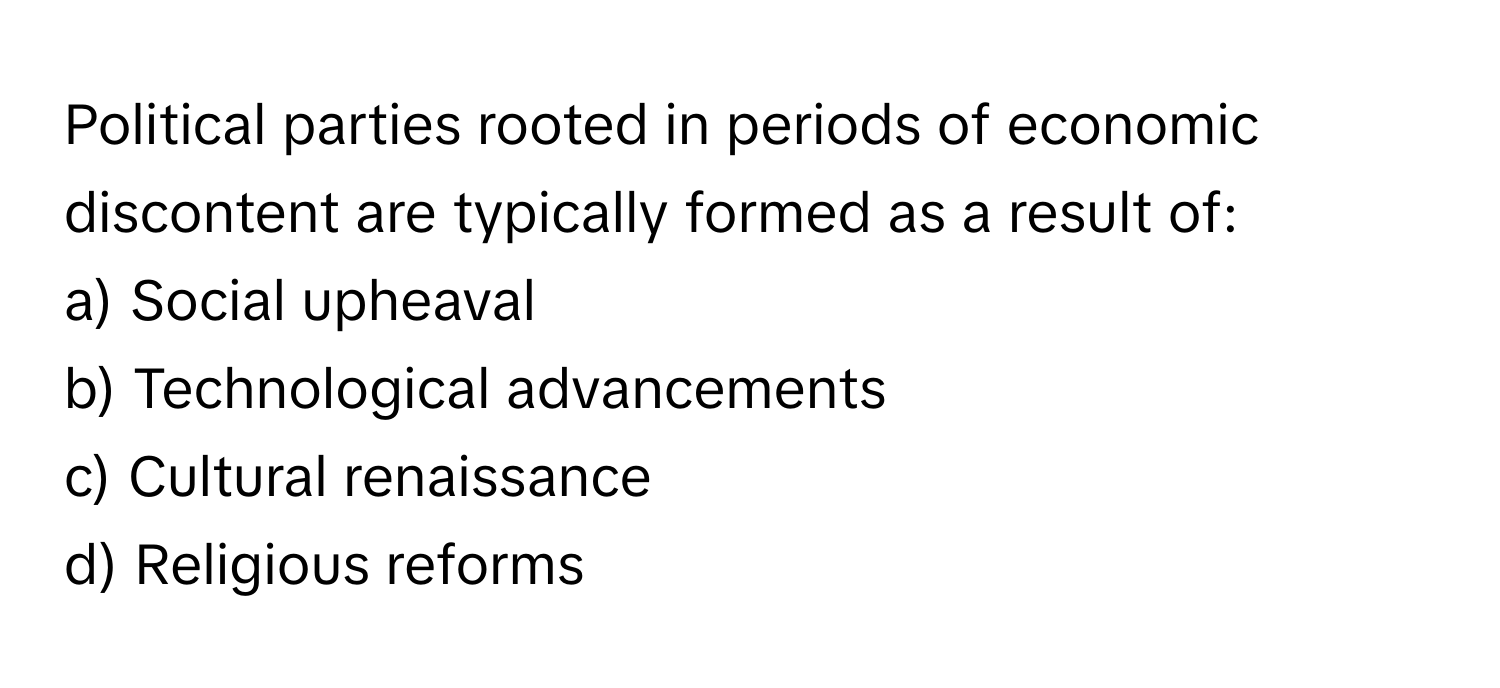 Political parties rooted in periods of economic discontent are typically formed as a result of:

a) Social upheaval
b) Technological advancements
c) Cultural renaissance
d) Religious reforms