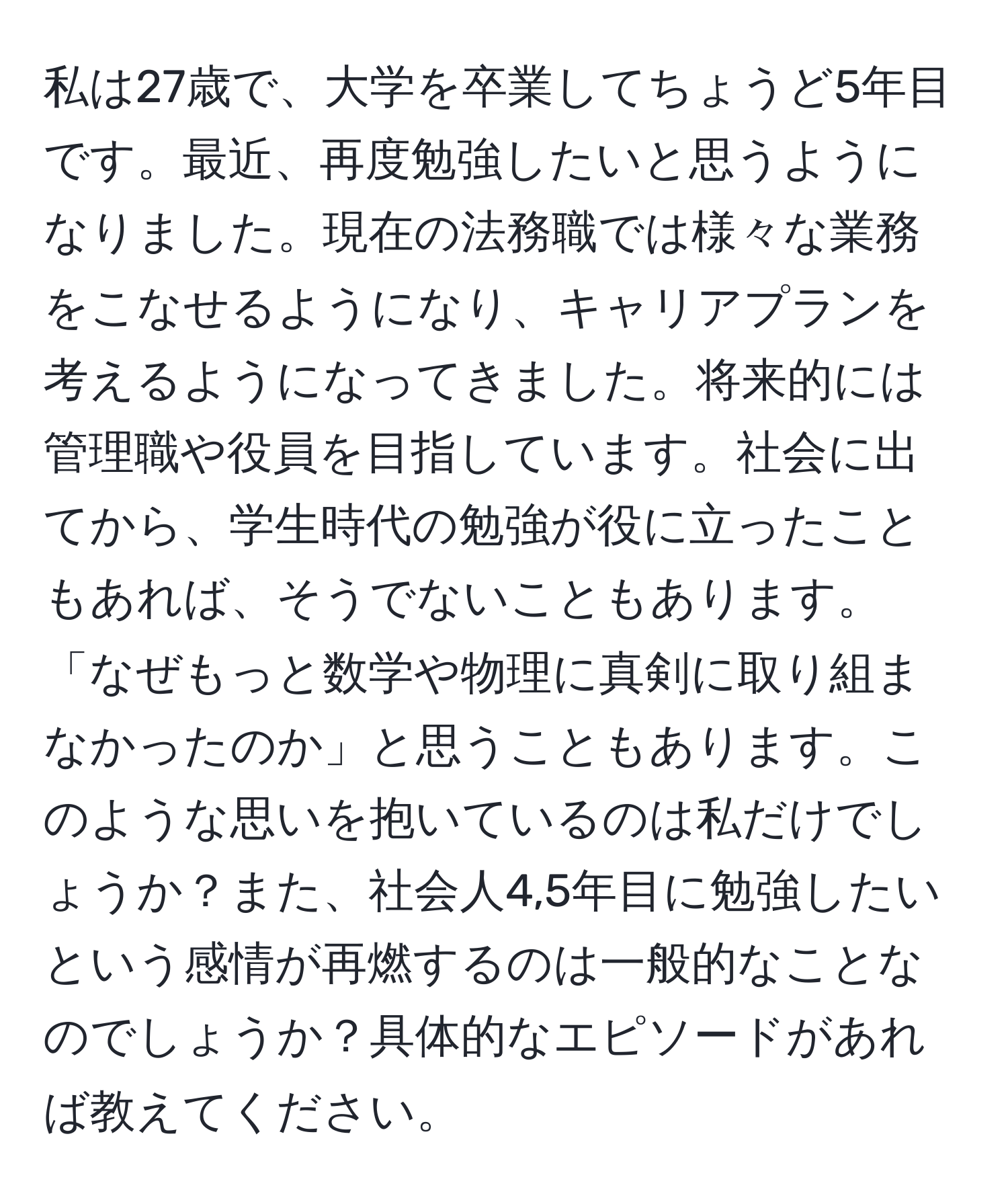 私は27歳で、大学を卒業してちょうど5年目です。最近、再度勉強したいと思うようになりました。現在の法務職では様々な業務をこなせるようになり、キャリアプランを考えるようになってきました。将来的には管理職や役員を目指しています。社会に出てから、学生時代の勉強が役に立ったこともあれば、そうでないこともあります。「なぜもっと数学や物理に真剣に取り組まなかったのか」と思うこともあります。このような思いを抱いているのは私だけでしょうか？また、社会人4,5年目に勉強したいという感情が再燃するのは一般的なことなのでしょうか？具体的なエピソードがあれば教えてください。