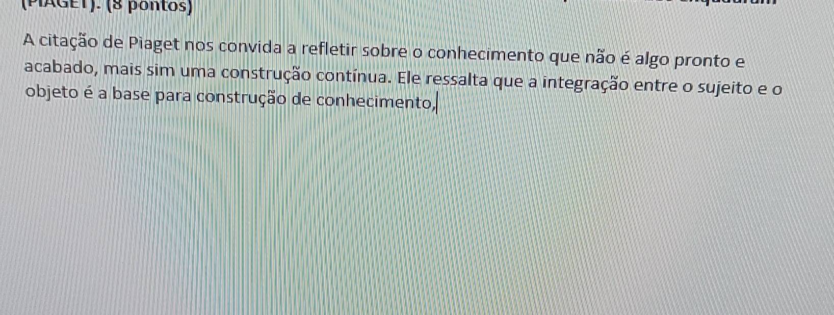 (PIAGET). (8 pontos) 
A citação de Piaget nos convida a refletir sobre o conhecimento que não é algo pronto e 
acabado, mais sim uma construção contínua. Ele ressalta que a integração entre o sujeito e o 
objeto é a base para construção de conhecimento,