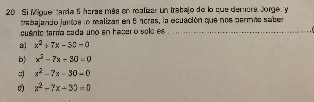 Si Miguel tarda 5 horas más en realizar un trabajo de lo que demora Jorge, y
trabajando juntos lo realizan en 6 horas, la ecuación que nos permite saber
cuánto tarda cada uno en hacerlo solo es_
a) x^2+7x-30=0
b) x^2-7x+30=0
c) x^2-7x-30=0
d) x^2+7x+30=0