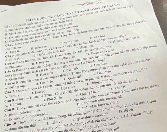 CUộc cải cách của lê thánh tông (thẻ kỉ XV)
Câu 1: Cuộc cái cách của vua Lê Thánh Tông được tiên hành trong bối cảnh lịch sử nào sau đây
A. Nội bộ triều đình có nhiều mâu thuẫn, biển động
B. Nền kinh tế sa sút, nạn đỏi diễn ra thường xuyên
C. Đất nước đứng trước nguy cơ bị nhà Minh xâm lược
vào lĩnh vực Câu 2, Công cuộc cái cách của Lê Thánh Tông được tiến hành trên mọi lĩnh vực, nhưng tập trung chủ yếu
D. Chế độ phong kiến lãm vào khủng hoàng trầm trọng
D. văn hóa.
B. Quốc triều hình luật. C. Hình luật. D. Hoàng Việt luật lệ
A. kinh tễ. B. giáo dục. C. hành chính.
A. Hình thư  Câu 3: Để quản lý đất nước, vua Lê Thánh Tông đã cho ban hành bộ luật nào sau đây?
B. Đạo giảo C. Nho giáo D. Thiên chủa giáo
A. Phật giáo  Câu 4: Trong lĩnh vực văn hóa, Lê Thánh Tông đặc biệt đề cao hệ tư tưởng
Câu 5: Ban cấp ruộng đất ruộng đất cho quý tộc, quan lại cao cấp từ nhất phẩm đến tử phẩm là nội dung
D. Lộc điễn
chủ yếu của chính sách cái cách nào sau đây của vua Lê Thánh Tông? A. Quân điền B. Hạn điễn C. Hạn nô
Cầu 6: Ruộng đắt công ở các làng xã thời Lê Thánh Tông được phân chia theo chế độ nào sau đây
D. Hạn điền
Câu 7: Dưới thời vua Lê Thánh Tông, hệ thống cơ quan phụ trách đạo thừa tuyên có tên gọi là
A. Điễn trang. B. Lộc điền. C. Quân điền.
D. Tây Đô.
A. Tam ty B. Lục bộ C. Lục khoa D. Thông chính ty
Cầu 8. Năm 1471, vua Lê Thánh Tông cho lập thêm đạo thừa tuyên thứ 13 có tên gọi là
Câu 9: Trong cuộc cải cách thế kỉ XV, dưới đạo thừa tuyên, vua Lê Thánh Tông thiết lập hệ thống
A. Hả Nội. B. Phú Xuân. C. Quảng Nam.
B. tinh/thành phố, huyện, xã
D. tinh, phủ, huyện, slàng.
A. phủ, huyện/châu, xã.
D. đề cử
Câu 10: Dưới thời vua Lê Thánh Tông, hệ thống quan lại được tuyển chọn chủ yếu thông qua
C. lộ, trấn, phủ, huyện/châu
dung nào sau đây phản ảnh đúng mục đích cải cách của vua Lê Thánh Tông?
A. dòng dõi tôn thất B. tiến cử C. giáo dục - khoa cử
àng đế và cùng cố bộ máy nhà nước
đất nước bấy giờ