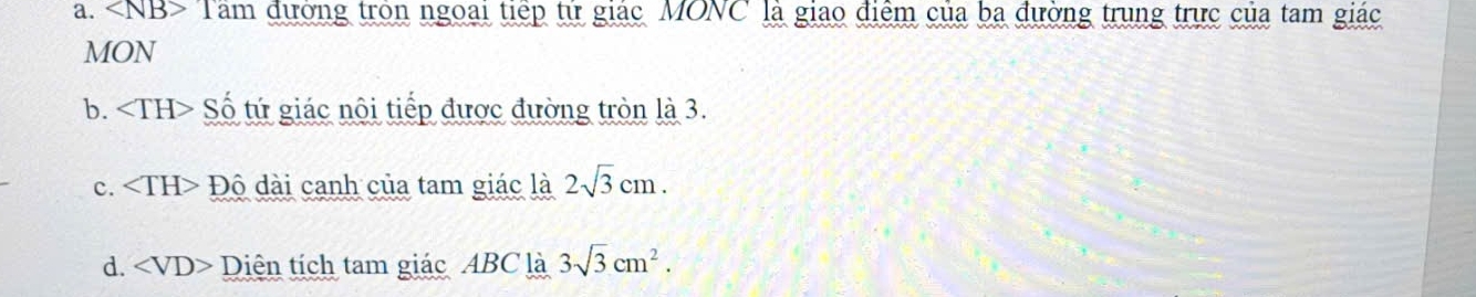 * Tam đường tròn ngoài tiếp tử giác MONC là giao điểm của ba đường trung trực của tam giác
MON
b. Số tứ giác nôi tiếp được đường tròn là 3.
c. Độ dài canh của tam giác là 2sqrt(3)cm.
d. ∠ VD> Diên tích tam giác ABC là 3sqrt(3)cm^2.