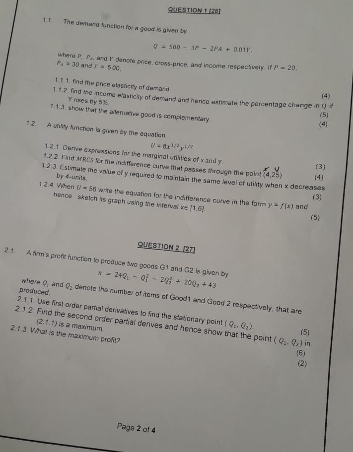 [28]
1.1. The demand function for a good is given by
Q=500-3P-2PA+0.01Y,
where P. P_A , and Y denote price, cross-price, and income respectively. If P=20,
P_A=30 and Y=500.
1.1.1. find the price elasticity of demand.
(4)
1.1.2. find the income elasticity of demand and hence estimate the percentage change in Q if
Y rises by 5%.
1.1.3. show that the alternative good is complementary.
(5)
(4)
1.2. A utility function is given by the equation
U=8x^(1/2)y^(1/2).
1.2.1. Derive expressions for the marginal utilities of x and y.
1.2.2. Find MRCS for the indifference curve that passes through the point (4,25) (4)
(3)
1.2.3. Estimate the value of y required to maintain the same level of utility when x decreases
by 4-units.
1.2.4. When U=56 write the equation for the indifference curve in the form y=f(x)
(3)
hence sketch its graph using the interval x∈ [1,6].
and
(5)
QUESTION 2 [27]
2.1. A firm's profit function to produce two goods G1 and G2 is given by π =24Q_1-Q_1^(2-2Q_2^2+20Q_2)+43
produced.
where Q_1 and Q_2 denote the number of items of Good1 and Good 2 respectively, that are
2.1.1. Use first order partial derivatives to find the stationary point (Q_1,Q_2).
2.1.2. Find the second order partial derives and hence show that the point (Q_1,Q_2) (5)
(2.1.1) is a maximum.
2.1.3. What is the maximum profit?
in
(6)
(2)
Page 2 of 4