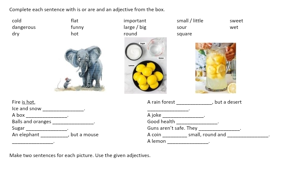 Complete each sentence with is or are and an adjective from the box.
cold flat important small / little sweet
dangerous funny large / big sour wet
dry hot round square
Fire is hot. A rain forest _, but a desert
Ice and snow _:
_
A box_ 1 A joke_
Balls and oranges _Good health_
Sugar_ . Guns aren’t safe. They_
An elephant _, but a mouse A coin _small, round and_
* +
A lemon
_. + _.
Make two sentences for each picture. Use the given adjectives.