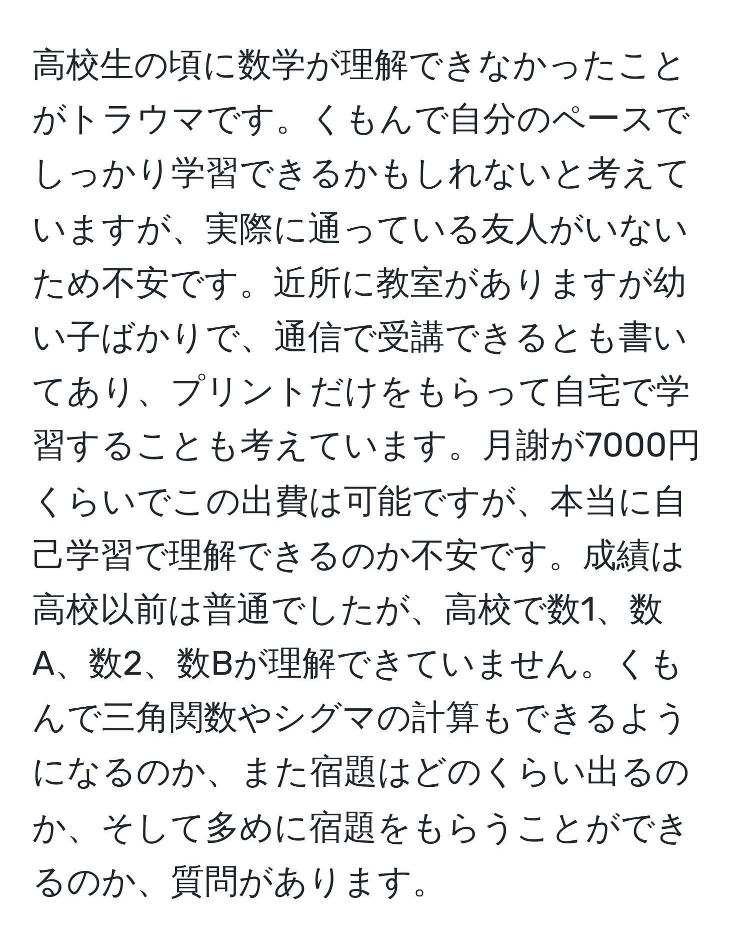 高校生の頃に数学が理解できなかったことがトラウマです。くもんで自分のペースでしっかり学習できるかもしれないと考えていますが、実際に通っている友人がいないため不安です。近所に教室がありますが幼い子ばかりで、通信で受講できるとも書いてあり、プリントだけをもらって自宅で学習することも考えています。月謝が7000円くらいでこの出費は可能ですが、本当に自己学習で理解できるのか不安です。成績は高校以前は普通でしたが、高校で数1、数A、数2、数Bが理解できていません。くもんで三角関数やシグマの計算もできるようになるのか、また宿題はどのくらい出るのか、そして多めに宿題をもらうことができるのか、質問があります。