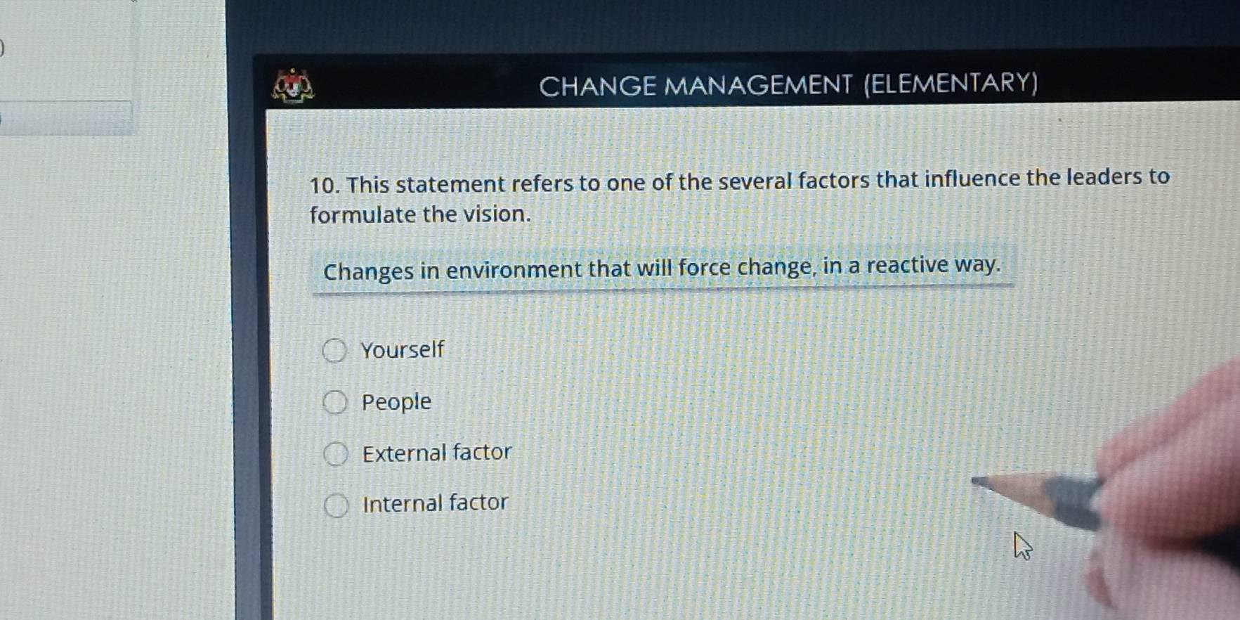 CHANGE MANAGEMENT (ELEMENTARY)
10. This statement refers to one of the several factors that influence the leaders to
formulate the vision.
Changes in environment that will force change, in a reactive way.
Yourself
People
External factor
Internal factor