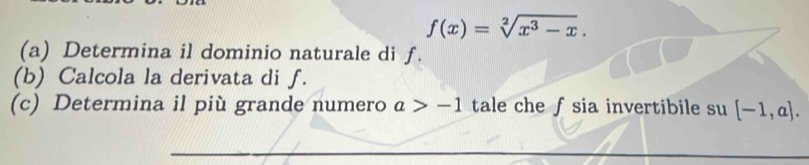 f(x)=sqrt[2](x^3-x). 
(a) Determina il dominio naturale di f. 
(b) Calcola la derivata di f. 
(c) Determina il più grande numero a>-1 tale che fsia invertibile su [-1,a].