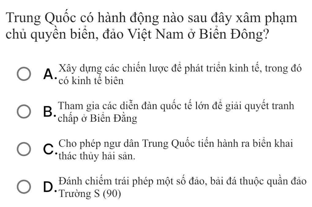 Trung Quốc có hành động nào sau đây xâm phạm
chủ quyền biển, đảo Việt Nam ở Biền Đông?
A. Xây dựng các chiến lược để phát triển kinh tế, trong đó
có kinh tế biên
B. Tham gia các diễn đàn quốc tế lớn để giải quyết tranh
chấp ở Biển Đằng
Cho phép ngư dân Trung Quốc tiến hành ra biển khai
C. thác thủy hải sản.
D. Đánh chiếm trái phép một số đảo, bải đá thuộc quần đảo
Trường S (90)