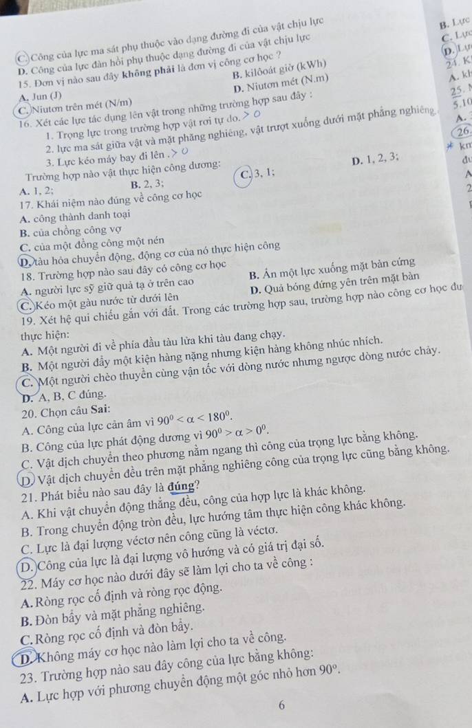 C)Công của lực ma sát phụ thuộc vào dạng đường đi của vật chịu lực
B. Lực
D.L
D. Công của lực đàn hồi phụ thuộc dạng đường đi của vật chịu lực
C. Lực
B. kilôoát giờ (kWh)
21 K
15. Đơn vị nào sau đây không phải là đơn vị công cơ học ?
D. Niutơn mét (N.m)
A. kh
A. Jun (J)
C. Niutơn trên mét (N/m)
T6. Xét các lực tác dụng lên vật trong những trường hợp sau đây :
25. M
1.  Trọng lực trong trường hợp vật rơi tự do.
A.
2. lực ma sát giữa vật và mặt phăng nghiêng, vật trượt xuống dưới mặt phẳng nghiêng 5.10
3. Lực kẻo máy bay đi lên . 26
Trường hợp nào vật thực hiện công dương: * km
A. 1, 2; B. 2, 3; C. 3, 1; D. 1, 2,3;
du
A
2
17. Khái niệm nào đúng về công cơ học
A. công thành danh toại
B. của chồng công vợ
C. của một đồng công một nén
Dộ tàu hỏa chuyển động, động cơ của nó thực hiện công
18. Trường hợp nào sau đây có công cơ học
A. người lực sỹ giữ quả tạ ở trên cao B. Án một lực xuống mặt bản cứng
C. Kéo một gàu nước từ dưới lên D. Quả bóng đứng yên trên mặt bàn
19. Xét hệ qui chiếu gắn với đất. Trong các trường hợp sau, trường hợp nào công cơ học đư
thực hiện:
A. Một người đi về phía đầu tàu lửa khi tàu đang chạy.
B. Một người đầy một kiện hàng nặng nhưng kiện hàng không nhúc nhích.
C. Một người chèo thuyền cùng vận tốc với dòng nước nhưng ngược dòng nước chảy.
D. A, B, C đúng.
20. Chọn câu Sai:
A. Công của lực cản âm vì 90° <180°.
B. Công của lực phát động dương vì 90^0>alpha >0^0.
C. Vật dịch chuyển theo phương nằm ngang thì công của trọng lực bằng không.
Dộ Vật dịch chuyển đều trên mặt phẳng nghiêng công của trọng lực cũng bằng không.
21. Phát biểu nào sau đây là đúng?
A. Khi vật chuyển động thẳng đều, công của hợp lực là khác không.
B. Trong chuyển động tròn đều, lực hướng tâm thực hiện công khác không.
C. Lực là đại lượng véctơ nên công cũng là véctơ.
D. Công của lực là đại lượng vô hướng và có giá trị đại số.
22. Máy cơ học nào dưới đây sẽ làm lợi cho ta về công :
A.Ròng rọc cố định và ròng rọc động.
B. Đòn bẩy và mặt phẳng nghiêng.
C.Ròng rọc cố định và đòn bầy.
D. Không máy cơ học nào làm lợi cho ta về công.
23. Trường hợp nảo sau đây công của lực bằng không:
A. Lực hợp với phương chuyển động một góc nhỏ hơn 90°.
6