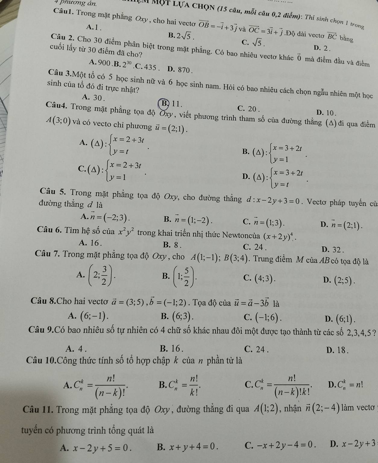phương án.
ư m MọT LựA CHQN (15 câu, mỗi câu 0,2 điểm): Thí sinh chọn 1 trong
Câu1. Trong mặt phẳng Oxy, cho hai vecto vector OB=-vector i+3vector j và vector OC=3vector i+vector j.Độ dài vectơ vector BC bằng
A.1 .
B. 2sqrt(5).
C. sqrt(5).
D. 2 .
cuối lấy từ 30 điểm đã cho?
Câu 2. Cho 30 điểm phân biệt trong mặt phẳng. Có bao nhiêu vectơ khác vector 0 mà điểm đầu và điểm
A. 900 B. 2^(30) .C. 435 . D. 870 .
Câu 3.Một tổ có 5 học sinh nữ và 6 học sinh nam. Hỏi có bao nhiêu cách chọn ngẫu nhiên một học
sinh của tổ đó đi trực nhật?
A. 30 .
B. 11. C. 20 . D. 10.
Câu4. Trong mặt phẳng tọa độ Oxy, viết phương trình tham số của đường thẳng (Δ)đi qua điểm
A(3;0) và có vecto chỉ phương vector u=(2;1).
A. (△ ):beginarrayl x=2+3t y=tendarray. .
B. (△ ):beginarrayl x=3+2t y=1endarray. .
C.(△ ):beginarrayl x=2+3t y=1endarray. .
D. (△ ):beginarrayl x=3+2t y=tendarray. .
Câu 5. Trong mặt phẳng tọa độ Oxy, cho đường thẳng d:x-2y+3=0. Vectơ pháp tuyến củ
đường thẳng d là
A. vector n=(-2;3).
B. vector n=(1;-2). C. vector n=(1;3). D. vector n=(2;1).
Câu 6. Tìm hệ số của x^2y^2 trong khai triển nhị thức Newtoncủa (x+2y)^4.
A. 16. B. 8 . C. 24 . D. 32 .
Câu 7. Trong mặt phẳng tọa độ Oxy , cho A(1;-1);B(3;4). Trung điểm M của AB có tọa độ là
B.
C.
A. (2; 3/2 ). (1; 5/2 ). (4;3). (2;5).
D.
Câu 8.Cho hai vectơ vector a=(3;5),vector b=(-1;2). Tọa độ của vector u=vector a-3vector b là
A. (6;-1). B. (6;3). C. (-1;6). D. (6;1).
Câu 9.Có bao nhiêu số tự nhiên có 4 chữ số khác nhau đôi một được tạo thành từ các số 2,3,4,5 ?
A. 4 . B. 16 . C. 24 . D. 18 .
Câu 10.Công thức tính số tổ hợp chập k của n phần tử là
A. C_n^(k=frac n!)(n-k)!. B. C_n^(k=frac n!)k!. C. C_n^(k=frac n!)(n-k)!k!. D. C_n^(k=n!
Câu 11. Trong mặt phẳng tọa độ Oxy , đường thắng đi qua A(1;2) , nhận vector n)(2;-4) làm vectơ
tuyến có phương trình tổng quát là
A. x-2y+5=0. B. x+y+4=0. C. -x+2y-4=0. D. x-2y+3