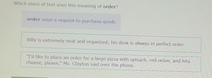 Which piece of text uses this meaning of order?
order nown a request to purchase goods
Billy is extremely neat and organized; his desk is always in perfect order.
"I'd like to place an order for a large pizza with spinach, red onion, and feta
cheese, please," Ms. Clayton said over the phone.