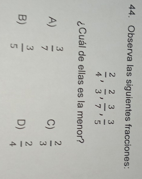 Observa las siguientes fracciones:
 2/4 ,  2/3 ,  3/7 ,  3/5 
¿Cuál de ellas es la menor?
A)  3/7   2/3 
C)
B)  3/5   2/4 
D)