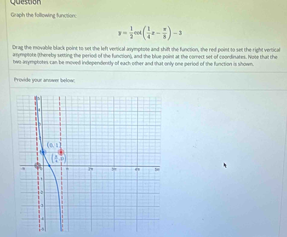 Question
Graph the following function:
y= 1/2 cot ( 1/4 x- π /8 )-3
Drag the movable black point to set the left vertical asymptote and shift the function, the red point to set the right vertical
asymptote (thereby setting the period of the function), and the blue point at the correct set of coordinates. Note that the
two asymptotes can be moved independently of each other and that only one period of the function is shown.
Provide your answer below: