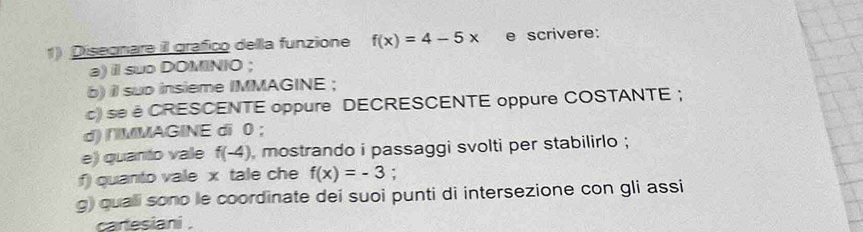 Diseonare il grafico della funzione f(x)=4-5x e scrivere: 
a) il suo DOMINIO ; 
b) il sub insieme IMMAGINE ; 
c) se é CRESCENTE oppure DECRESCENTE oppure COSTANTE ; 
d) /MMAGINE di 0; 
e) quanto vale f(-4) , mostrando i passaggi svolti per stabilirlo ; 
f) quanto vale x tale che f(x)=-3 : 
g) quali sono le coordinate dei suoi punti di intersezione con gli assi 
caresiani .