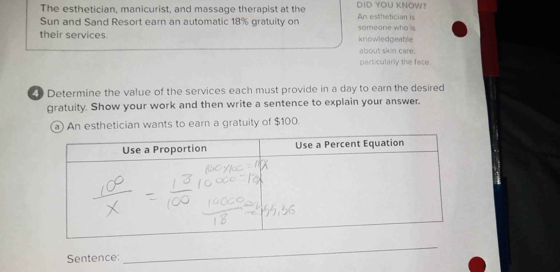 The esthetician, manicurist, and massage therapist at the 
DID YOU KNOW? 
Sun and Sand Resort earn an automatic 18% gratuity on 
An esthetician is 
someone who is 
their services. 
knowledgeable 
about skin care. 
particularly the face. 
4 Determine the value of the services each must provide in a day to earn the desired 
gratuity. Show your work and then write a sentence to explain your answer. 
a) An esthetician wants to earn a gratuity of $100. 
Sentence: 
_