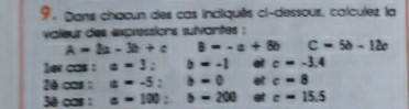 Dans chacun des cas indiquês ci-dessous, calculez la 
valeur des expressions sulvantes :
A=2a-3b+c 8=-a+8b C=5b-12c
1er cas : a=3; b=-1 at c=-3.4
20 cas : a=-5; b=0 et c=8
3ê cas : a=100; b=200 et c=15.5