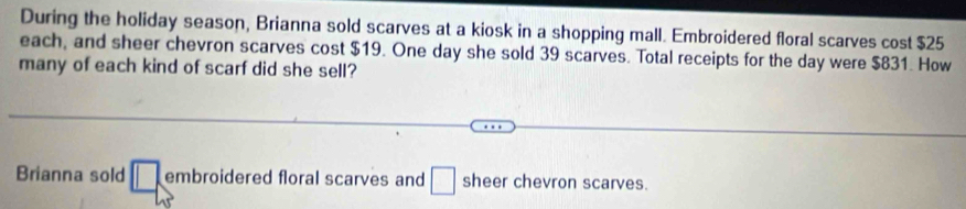 During the holiday season, Brianna sold scarves at a kiosk in a shopping mall. Embroidered floral scarves cost $25
each, and sheer chevron scarves cost $19. One day she sold 39 scarves. Total receipts for the day were $831. How
many of each kind of scarf did she sell?
Brianna sold □. embroidered floral scarves and □ sheer chevron scarves.