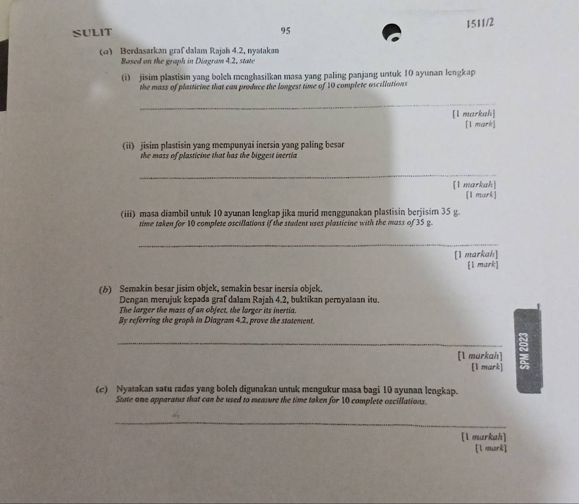 SULIT 95 1511/2 
(α) Berdasarkan graf dalam Rajah 4.2, nyatakan 
Based on the graph in Diagram 4.2, state 
(i) jisim plastisin yang bolch menghasilkan masa yang paling panjang untuk 10 ayunan lengkap 
the mass of plasticine that can produce the longest time of 10 complete oscillations 
_ 
[1 markah] 
[1 mark] 
(ii) jisim plastisin yang mempunyai inersia yang paling besar 
the mass of plasticine that has the biggest inertia 
_ 
[1 markah] 
[1 mark] 
(iii) masa diambil untuk 10 ayunan lengkap jika murid menggunakan plastisin berjisim 35 g. 
time taken for 10 complete oscillations if the student uses plasticine with the mass of 35 g. 
_ 
[1 markah] 
[1 mark] 
(b) Semakin besar jisim objek, semakin besar inersia objek. 
Dengan merujuk kepada graf dalam Rajah 4.2, buktikan pernyataan itu. 
The larger the mass of an object, the larger its inertia. 
By referring the graph in Diagram 4.2, prove the statement. 
_[1 markah] 5 
[1 mark] 
(c) Nyatakan satu radas yang boleh digunakan untuk mengukur masa bagi 10 ayunan lengkap. 
State one apparatus that can be used to measure the time taken for 10 complete oscillations. 
_ 
[1 markah] 
[l mark]