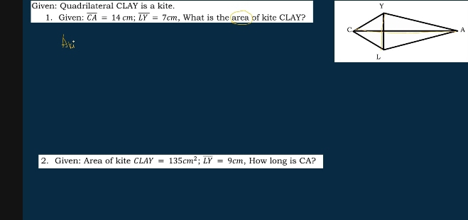 Given: Quadrilateral CLAY is a kite. 
1. Given: overline CA=14cm; overline LY=7cm , What is the area of kite CLAY? 
, 
2. Given: Area of kite CLAY=135cm^2; overline LY=9cm , How long is CA?