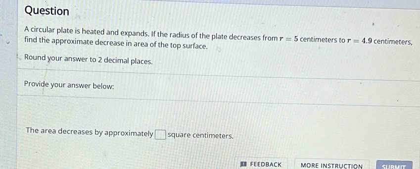 circular plate is heated and expands. If the radius of the plate decreases from r=5 centimeters to r=4.9 centimeters, 
find the approximate decrease in area of the top surface. 
Round your answer to 2 decimal places. 
Provide your answer below: 
The area decreases by approximately □ square centimeters. 
FEEDBACK MORE INSTRUCTION SURMIT