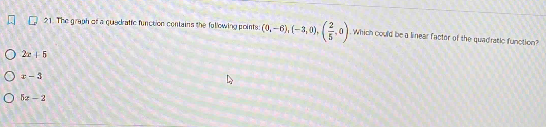 The graph of a quadratic function contains the following points: (0,-6), (-3,0),( 2/5 ,0). Which could be a linear factor of the quadratic function?
2x+5
x-3
5x-2