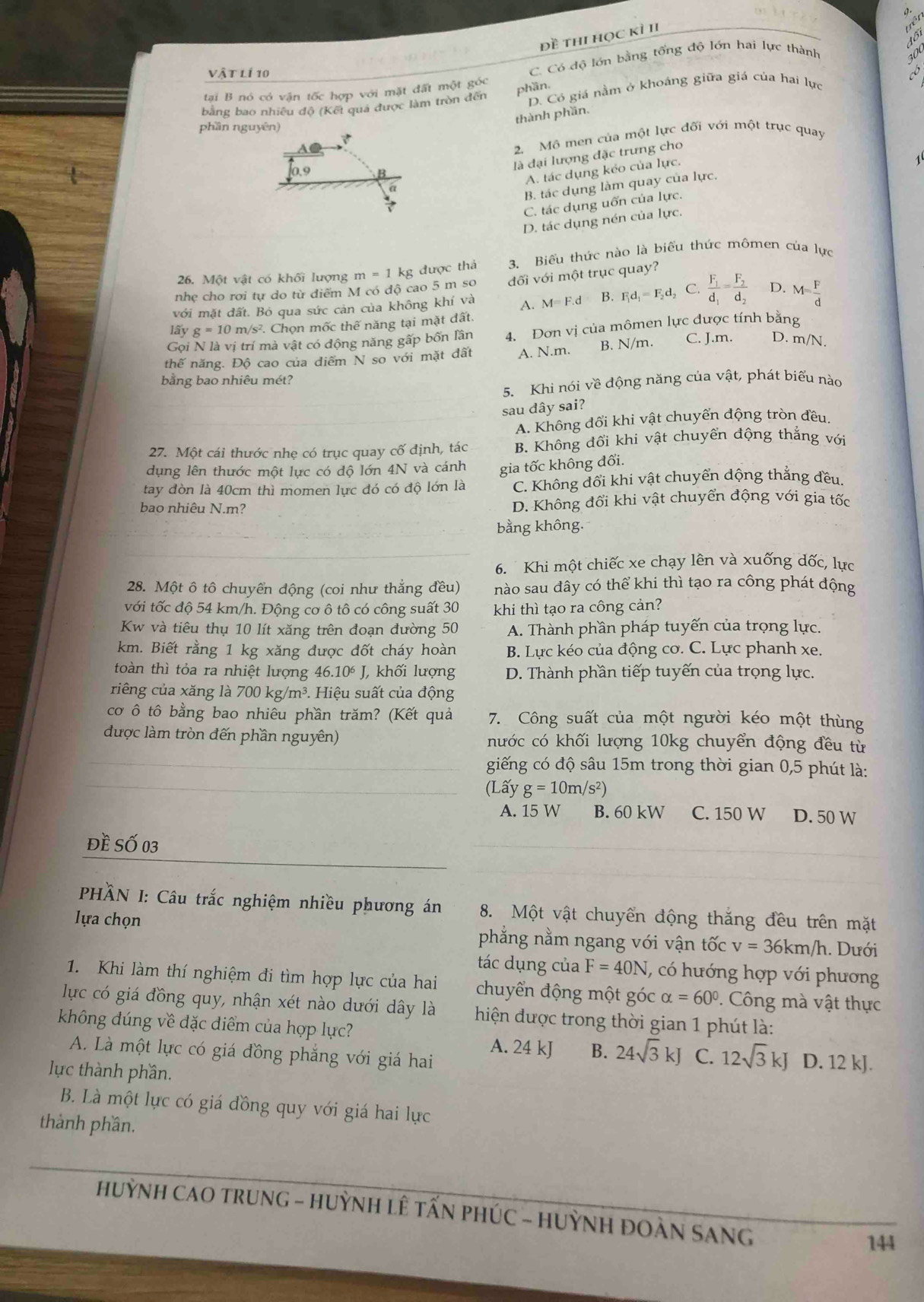 đề thi học kì II
C. Có độ lớn bằng tống độ lớn hai lực thành
do
Vật lí 10 0
tại B nó có vận tốc hợp với mặt đất một góc
phần,
bằng bao nhiều độ (Kết quá được làm tròn đến D. Có giá nằm ở khoáng giữa giá của hai lực
thành phần.
phần nguyên)
aC
2. Mô men của một lực đối với một trục quay
là đại lượng đặc trưng cho
0.9 B
A. tác dụng kẻo của lực.
a
B. tác dụng làm quay của lực.
C. tác dụng uốn của lực.
D. tác dụng nén của lực.
nhẹ cho rơi tự do từ diểm M có độ cao 5 m so m=1kg được thả 3. Biểu thức nào là biểu thức mômen của lực
26. Một vật có khối lượng
đối với một trục quay?
với mặt đất. Bó qua sức cản của không khí và A. M=F.d B. F_1d_1=F_2d_2 C. frac F_1d_1=frac F_2d_2 。 M= F/d 
15y g=10m/s^2 7. Chọn mốc thế năng tại mặt đất.
Gọi N là vị trí mà vật có động năng gấp bốn lần 4. Đơn vị của mômen lực được tính bằng
thế năng. Độ cao của diểm N so với mặt đất A. N.m. B. N/m. C. J.m. D. m/N.
bằng bao nhiêu mét?
5. Khi nói về động năng của vật, phát biểu nào
sau dây sai?
A. Không đổi khi vật chuyển động tròn đều.
27. Một cái thước nhẹ có trục quay cố định, tác B. Không đổi khi vật chuyển động thẳng với
dụng lên thước một lực có độ lớn 4N và cánh gia tốc không đổi.
tay đòn là 40cm thì momen lực đó có độ lớn là C. Không đổi khi vật chuyển dộng thẳng đều
bao nhiêu N.m? D. Không đổi khi vật chuyển động với gia tốc
bằng không.
6. Khi một chiếc xe chạy lên và xuống dốc, lực
28. Một ô tô chuyển động (coi như thẳng đều) nào sau đây có thể khi thì tạo ra công phát động
với tốc độ 54 km/h. Động cơ ô tô có công suất 30 khi thì tạo ra công cản?
Kw và tiêu thụ 10 lít xăng trên đoạn đường 50 A. Thành phần pháp tuyến của trọng lực.
km. Biết rằng 1 kg xăng được đốt cháy hoàn  B. Lực kéo của động cơ. C. Lực phanh xe.
toàn thì tỏa ra nhiệt lượng 46.10^6J, L khối lượng D. Thành phần tiếp tuyến của trọng lực.
riêng của xăng là 700 kg/m³. Hiệu suất của động
cơ ô tô bằng bao nhiêu phần trăm? (Kết quả 7. Công suất của một người kéo một thùng
được làm tròn đến phần nguyên) nước có khối lượng 10kg chuyển động đều từ
giếng có độ sâu 15m trong thời gian 0,5 phút là:
(Lấy g=10m/s^2)
A. 15 W B. 60 kW C. 150 W D. 50 W
Đề Số 03
HầN I: Câu trắc nghiệm nhiều phương án 8. Một vật chuyển động thắng đều trên mặt
lựa chọn phẳng nằm ngang với vận tốc v=36km/h. Dưới
tác dụng của F=40N , có hướng hợp với phương
1. Khi làm thí nghiệm đi tìm hợp lực của hai chuyển động một góc alpha =60°. Công mà vật thực
lực có giá đồng quy, nhận xét nào dưới dây là hiện được trong thời gian 1 phút là:
không đúng về đặc diểm của hợp lực? A. 24 kJ B. 24sqrt(3)kJ C. 12sqrt(3)kJ D. 12 kJ.
A. Là một lực có giá đồng phẳng với giá hai
lục thành phần.
B. Là một lực có giá đồng quy với giá hai lực
thành phần.
HuỳNH CaO trunG - HuỳnH LÊ tấN pHÚC - HuỳNH ĐOàN SANg
144