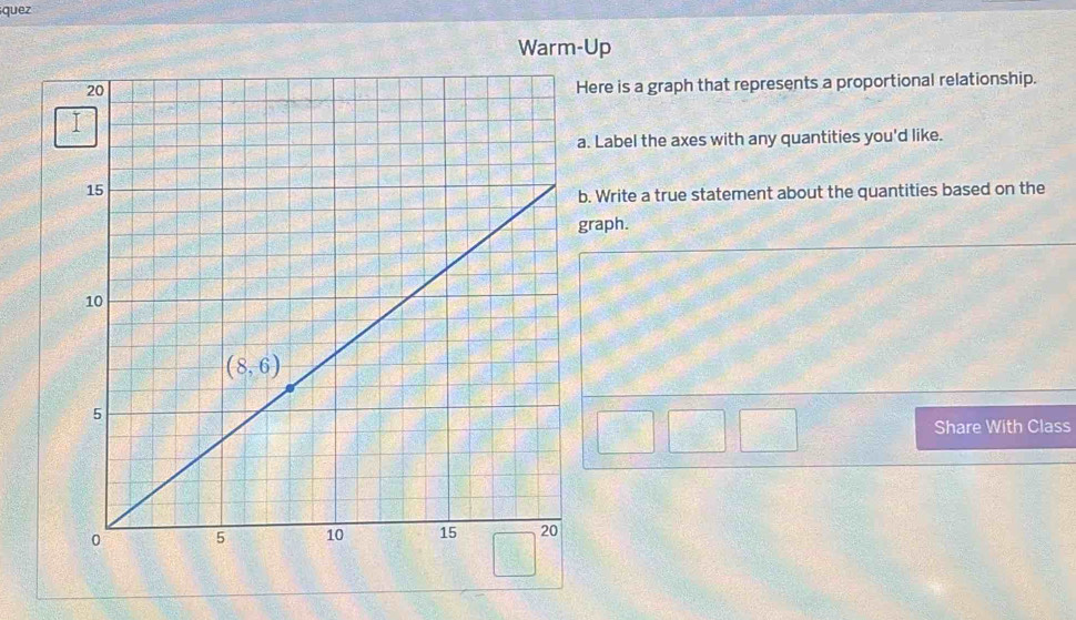 quez
Warm-Up
Here is a graph that represents a proportional relationship.
a. Label the axes with any quantities you'd like.
b. Write a true statement about the quantities based on the
graph.
Share With Class