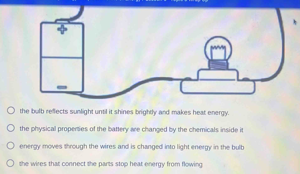 the bulb reflects sunlight until it shines brightly and makes heat energy.
the physical properties of the battery are changed by the chemicals inside it
energy moves through the wires and is changed into light energy in the bulb
the wires that connect the parts stop heat energy from flowing