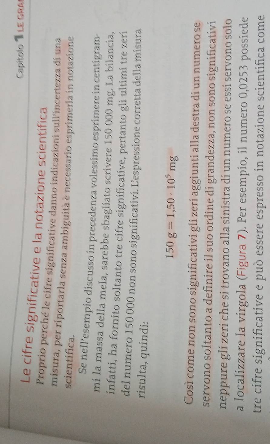 Capítolo 1 LE GRA 
Le cifre significative e la notazione scientífica 
Proprio perché le cifre significative danno indicazioni sull'incertezza di una 
misura, per riportarla senza ambiguità e necessario esprimerla in notazione 
scientifica. 
Se nell’esempio discusso in precedenza volessimo esprimere in centigram 
mí la massa della mela, sarebbe sbagliato scrivere 150 000 mg. La bilancia, 
infatti, ha fornito soltanto tre cifre significative, pertanto gli ultimi tre zeri 
del numero 150 000 non sono significativi. Lespressione corretta della misura 
risulta, quindi:
150g=1,50· 10^5mg
Così come non sono significativi gli zeri aggiunti alla destra di un numero se 
servono soltanto a definire il suo ordine di grandezza, non sono significativi 
neppure gli zeri che si trovano alla sinistra di un numero se essi servono solo 
a localizzare la virgola (Figura 7). Per esempio, il numero 0,0253 possiede 
tre cifre significative e può essere espresso in notazione scientifica come
