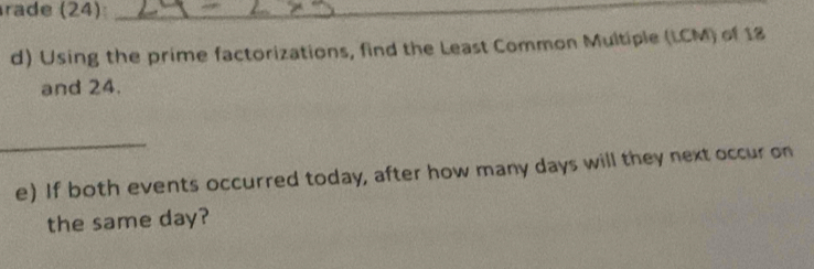 rade (24)_ 
d) Using the prime factorizations, find the Least Common Multiple (LCM) of 18
and 24. 
_ 
e) If both events occurred today, after how many days will they next occur on 
the same day?