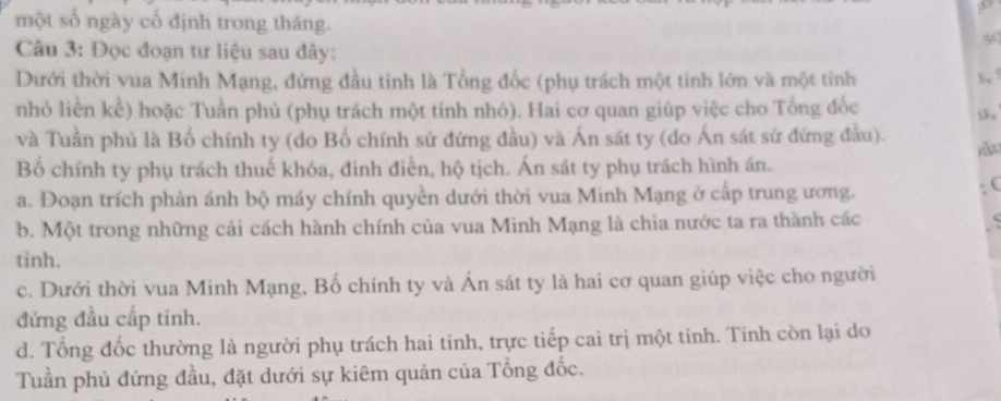 một số ngày cố định trong tháng.
5
Câu 3: Đọc đoạn tư liệu sau đây:
Dưới thời vua Minh Mạng, đứng đầu tinh là Tổng đốc (phụ trách một tinh lớn và một tỉnh x, 
nhỏ liền kể) hoặc Tuần phủ (phụ trách một tinh nhỏ). Hai cơ quan giúp việc cho Tổng đốc
và Tuần phù là Bố chính ty (do Bố chính sử đứng đầu) và Án sát ty (do Án sát sứ đứng đầu).
Bố chính ty phụ trách thuế khóa, đinh điền, hộ tịch. Án sát ty phụ trách hình án. jǎn
a. Đoạn trích phản ánh bộ máy chính quyền dưới thời vua Minh Mạng ở cấp trung ương.
(
b. Một trong những cải cách hành chính của vua Minh Mạng là chia nước ta ra thành các
tỉnh.
c. Dưới thời vua Minh Mạng, Bố chính ty và Án sát ty là hai cơ quan giúp việc cho người
đứng đầu cấp tinh.
d. Tổng đốc thường là người phụ trách hai tinh, trực tiếp cai trị một tinh. Tinh còn lại do
Tuần phủ đứng đầu, đặt dưới sự kiêm quản của Tổng đốc.