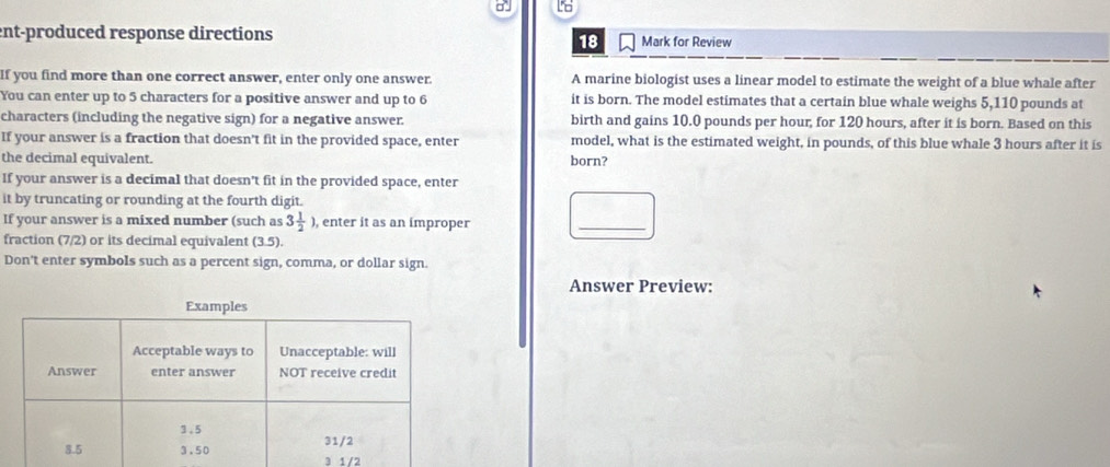 ent-produced response directions Mark for Review 
18 
If you find more than one correct answer, enter only one answer. A marine biologist uses a linear model to estimate the weight of a blue whale after 
You can enter up to 5 characters for a positive answer and up to 6 it is born. The model estimates that a certain blue whale weighs 5,110 pounds at 
characters (including the negative sign) for a negative answer. birth and gains 10.0 pounds per hour, for 120 hours, after it is born. Based on this 
If your answer is a fraction that doesn't fit in the provided space, enter model, what is the estimated weight, in pounds, of this blue whale 3 hours after it is 
the decimal equivalent. born? 
If your answer is a decimal that doesn't fit in the provided space, enter 
it by truncating or rounding at the fourth digit. 
If your answer is a mixed number (such as 3 1/2 ) , enter it as an improper 
_ 
fraction (7/2) or its decimal equivalent (3.5). 
Don't enter symbols such as a percent sign, comma, or dollar sign. 
Answer Preview:
3 1/2