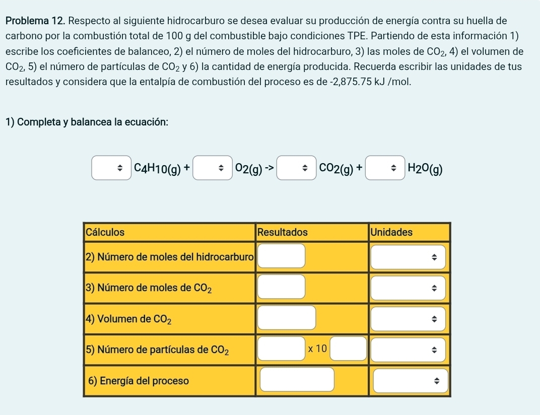 Problema 12. Respecto al siguiente hidrocarburo se desea evaluar su producción de energía contra su huella de
carbono por la combustión total de 100 g del combustible bajo condiciones TPE. Partiendo de esta información 1)
escribe los coeficientes de balanceo, 2) el número de moles del hidrocarburo, 3) las moles de CO_2,4) el volumen de
CO_2,5) el número de partículas de CO_2 y6) la cantidad de energía producida. Recuerda escribir las unidades de tus
resultados y considera que la entalpía de combustión del proceso es de -2,875.75 kJ /mol.
1) Completa y balancea la ecuación:
/ C_4H_10(g)+ / O_2(g)to / CO_2O(g)