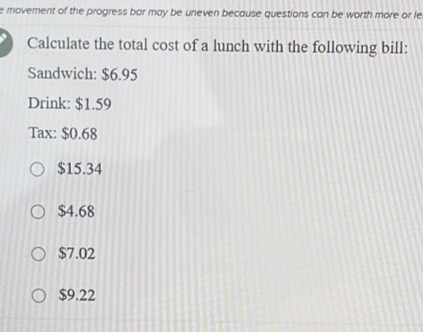 movement of the progress bar may be uneven because questions can be worth more or le
Calculate the total cost of a lunch with the following bill:
Sandwich: $6.95
Drink: $1.59
Tax: $0.68
$15.34
$4.68
$7.02
$9.22